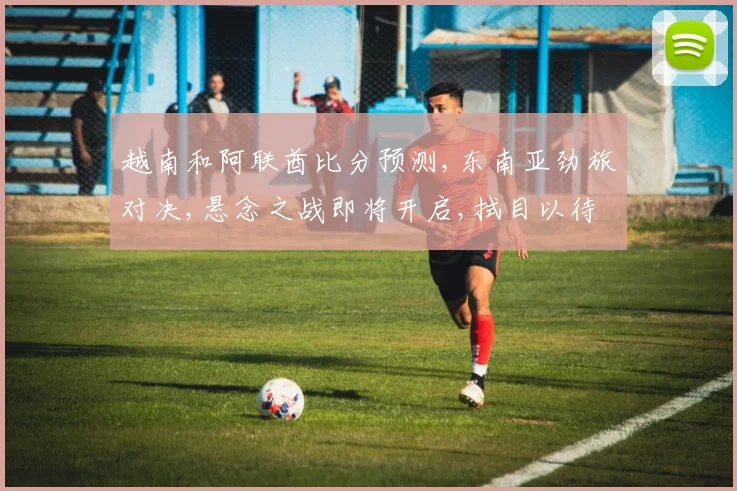 越南和阿联酋比分预测,东南亚劲旅对决,悬念之战即将开启,拭目以待