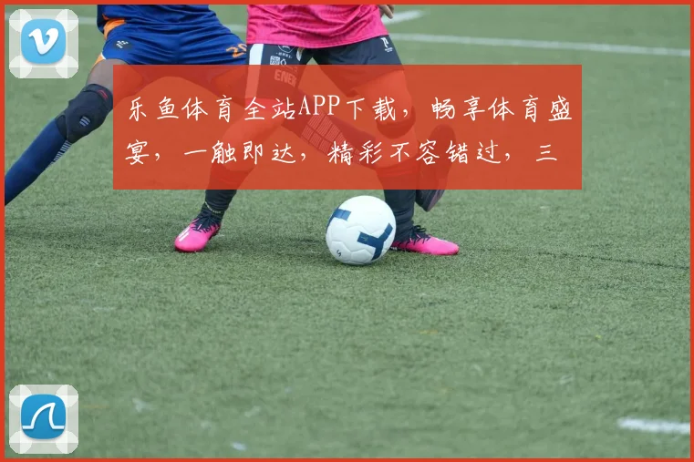 乐鱼体育全站APP下载，畅享体育盛宴，一触即达，精彩不容错过，三重福利等你来